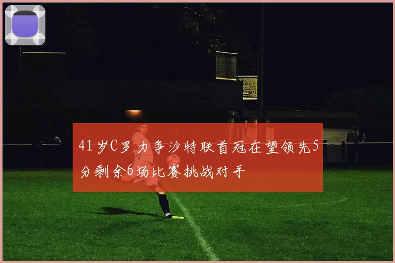 41岁C罗力争沙特联首冠在望领先5分剩余6场比赛挑战对手