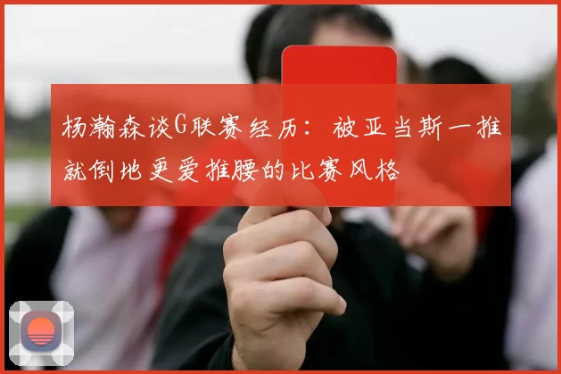 杨瀚森谈G联赛经历：被亚当斯一推就倒地更爱推腰的比赛风格