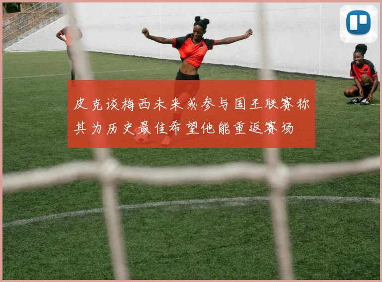 皮克谈梅西未来或参与国王联赛称其为历史最佳希望他能重返赛场