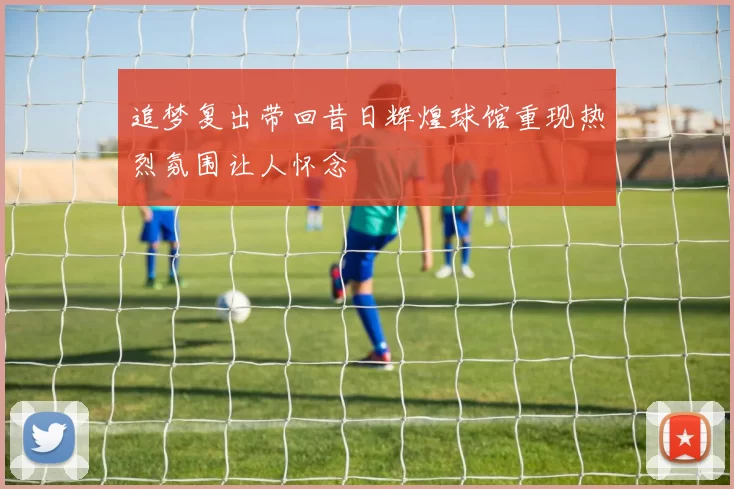 追梦复出带回昔日辉煌球馆重现热烈氛围让人怀念