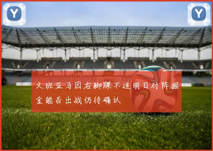 文班亚马因右脚踝不适明日对阵掘金能否出战仍待确认