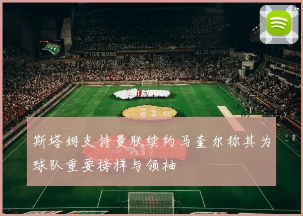 斯塔姆支持曼联续约马奎尔称其为球队重要榜样与领袖