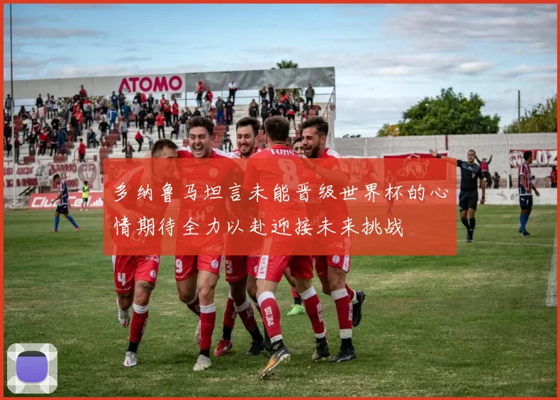 多纳鲁马坦言未能晋级世界杯的心情期待全力以赴迎接未来挑战
