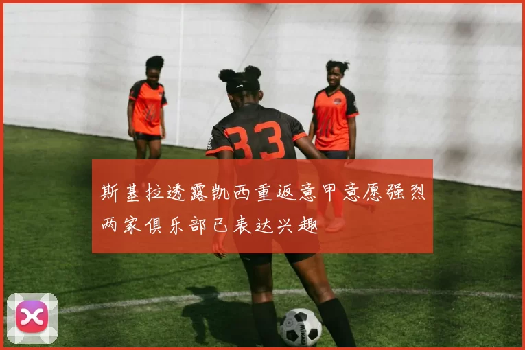 斯基拉透露凯西重返意甲意愿强烈两家俱乐部已表达兴趣