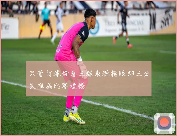只管打球好看三球表现抢眼却三分失准成比赛遗憾