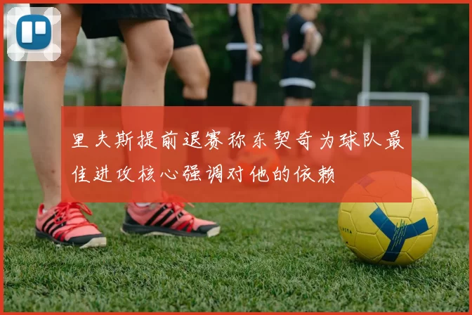 里夫斯提前退赛称东契奇为球队最佳进攻核心强调对他的依赖