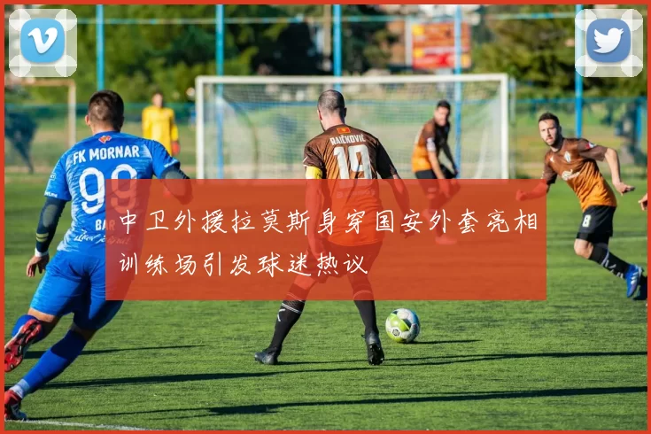 中卫外援拉莫斯身穿国安外套亮相训练场引发球迷热议