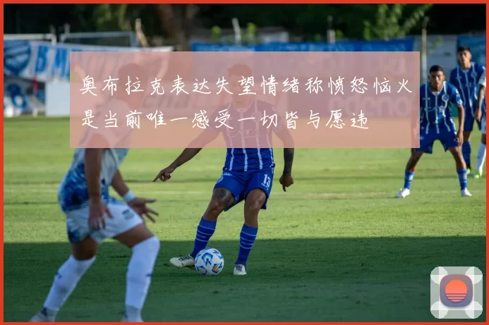 奥布拉克表达失望情绪称愤怒恼火是当前唯一感受一切皆与愿违