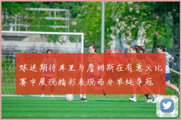 球迷期待库里与詹姆斯在有意义比赛中展现精彩表现而非单纯争冠