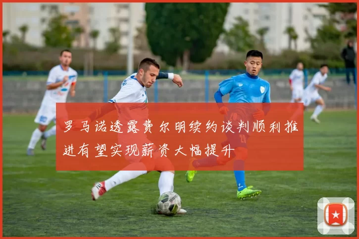 罗马诺透露费尔明续约谈判顺利推进有望实现薪资大幅提升