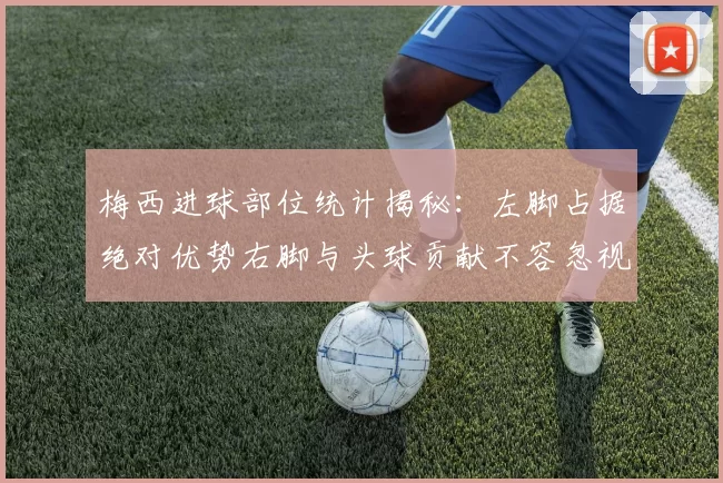 梅西进球部位统计揭秘：左脚占据绝对优势右脚与头球贡献不容忽视