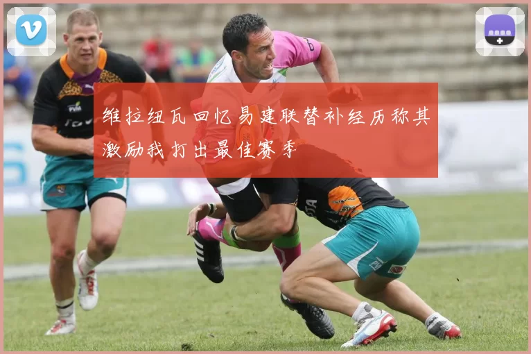 维拉纽瓦回忆易建联替补经历称其激励我打出最佳赛季